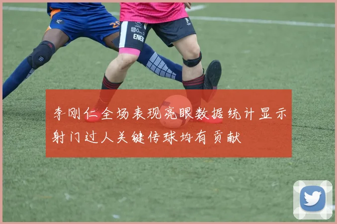 李刚仁全场表现亮眼数据统计显示射门过人关键传球均有贡献