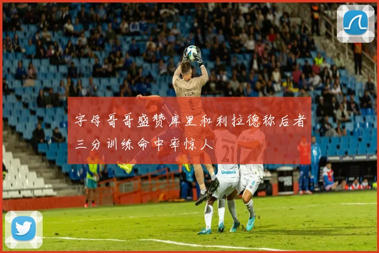 字母哥哥盛赞库里和利拉德称后者三分训练命中率惊人