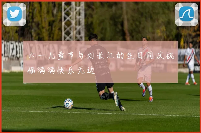 六一儿童节与刘长江的生日同庆祝福满满快乐无边