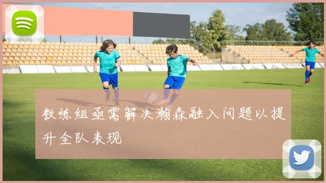 教练组亟需解决瀚森融入问题以提升全队表现