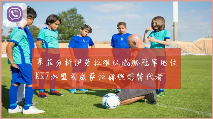 墨菲分析伊劳拉难以威胁冠军地位KK7加盟或成萨拉赫理想替代者
