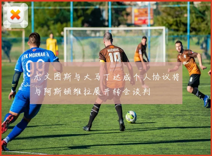 尤文图斯与大马丁达成个人协议将与阿斯顿维拉展开转会谈判