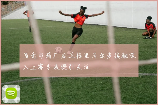 马竞与药厂后卫格里马尔多接触深入上赛季表现引关注