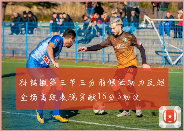 孙铭徽第三节三分雨倾洒助力反超全场高效表现贡献16分3助攻