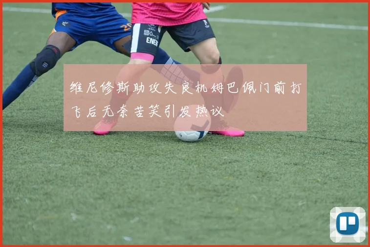 维尼修斯助攻失良机姆巴佩门前打飞后无奈苦笑引发热议