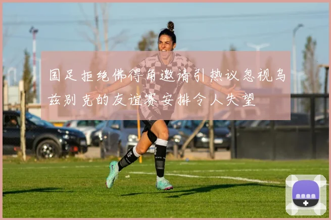 国足拒绝佛得角邀请引热议忽视乌兹别克的友谊赛安排令人失望
