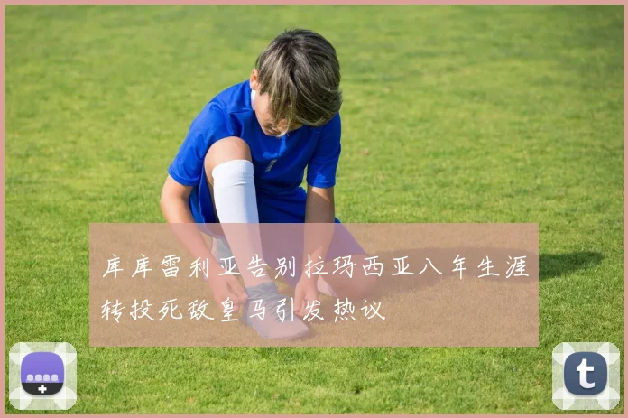 库库雷利亚告别拉玛西亚八年生涯转投死敌皇马引发热议