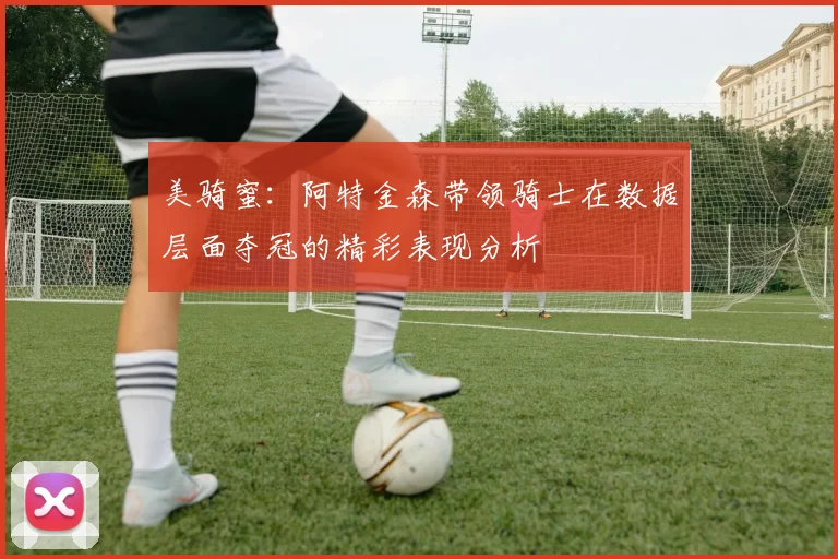 美骑蜜：阿特金森带领骑士在数据层面夺冠的精彩表现分析