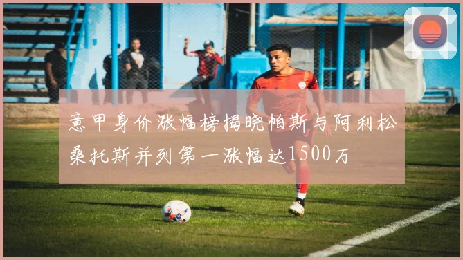 意甲身价涨幅榜揭晓帕斯与阿利松桑托斯并列第一涨幅达1500万