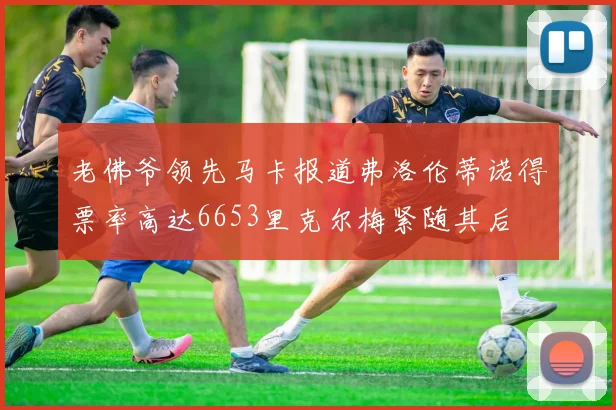 老佛爷领先马卡报道弗洛伦蒂诺得票率高达6653里克尔梅紧随其后