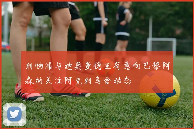 利物浦与迪奥曼德互有意向巴黎阿森纳关注阿克利乌舍动态