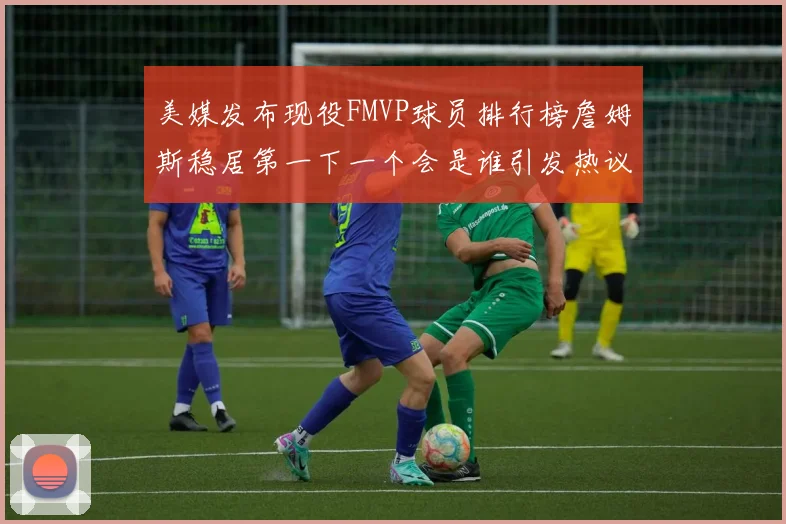 美媒发布现役FMVP球员排行榜詹姆斯稳居第一下一个会是谁引发热议