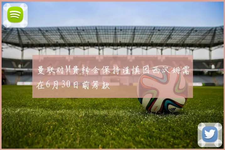 曼联对M费转会保持谨慎因西汉姆需在6月30日前筹款