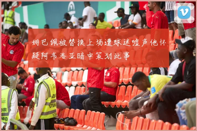 姆巴佩被替换上场遭球迷嘘声他怀疑阿韦洛亚暗中策划此事