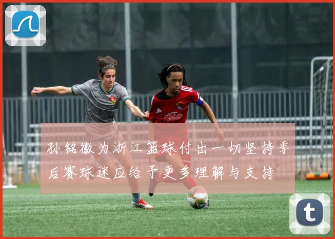 孙铭徽为浙江篮球付出一切坚持季后赛球迷应给予更多理解与支持