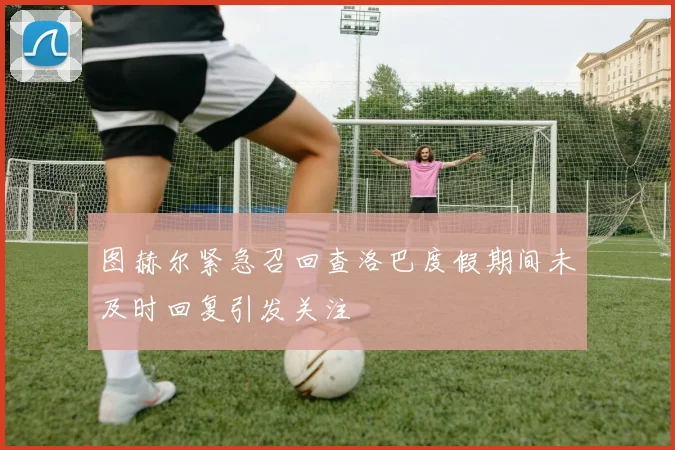 图赫尔紧急召回查洛巴度假期间未及时回复引发关注