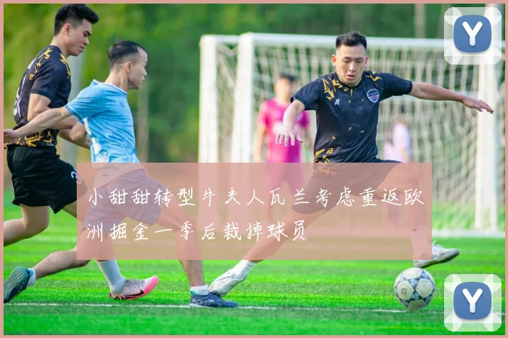 小甜甜转型牛夫人瓦兰考虑重返欧洲掘金一季后裁掉球员