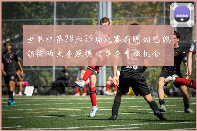 世界杯第28和29场比赛前瞻姆巴佩领衔两大夺冠热门争夺晋级机会