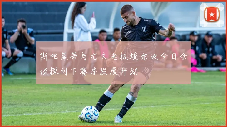 斯帕莱蒂与尤文老板埃尔坎今日会谈探讨下赛季发展计划