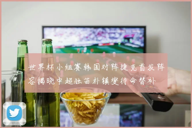 世界杯小组赛韩国对阵捷克首发阵容揭晓中超独苗朴镇燮待命替补
