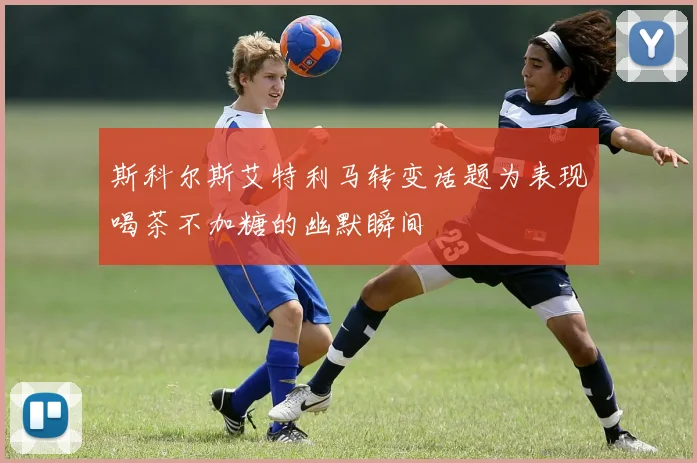 斯科尔斯艾特利马转变话题为表现喝茶不加糖的幽默瞬间